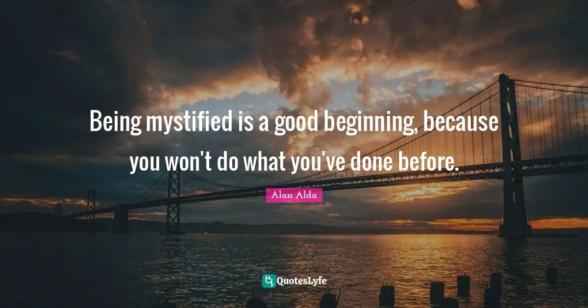 Being mystified is a good beginning, because you won't do what you've done before.