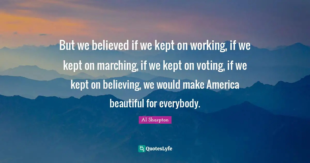 But we believed if we kept on working, if we kept on marching, if we kept on voting, if we kept on believing, we would make America beautiful for everybody.
