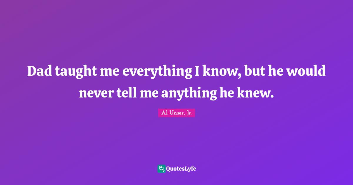 Dad taught me everything I know, but he would never tell me anything he knew.