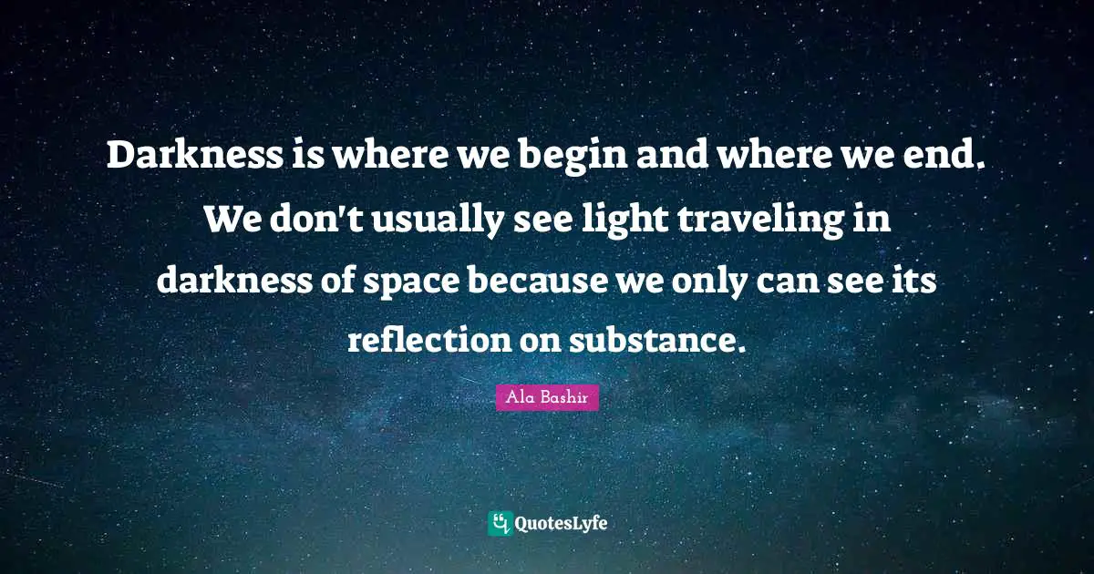 Darkness is where we begin and where we end. We don't usually see light traveling in darkness of space because we only can see its reflection on substance.