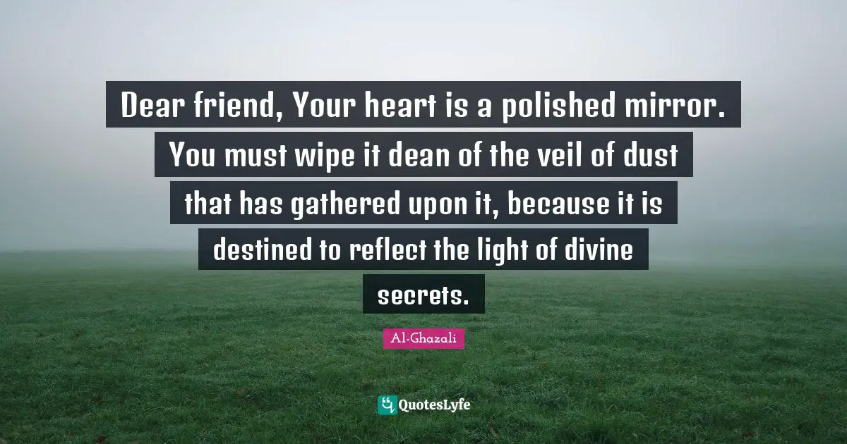 Al-Ghazali Quotes: Dear friend, Your heart is a polished mirror. You must wipe it dean of the veil of dust that has gathered upon it, because it is destined to reflect the light of divine secrets.