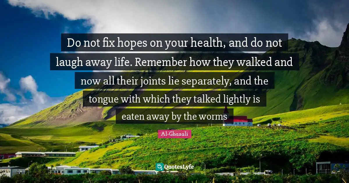 Health Quotes: "Do not fix hopes on your health, and do not laugh away life. Remember how they walked and now all their joints lie separately, and the tongue with which they talked lightly is eaten away by the worms"