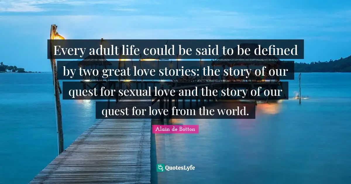 Every adult life could be said to be defined by two great love stories: the story of our quest for sexual love and the story of our quest for love from the world.