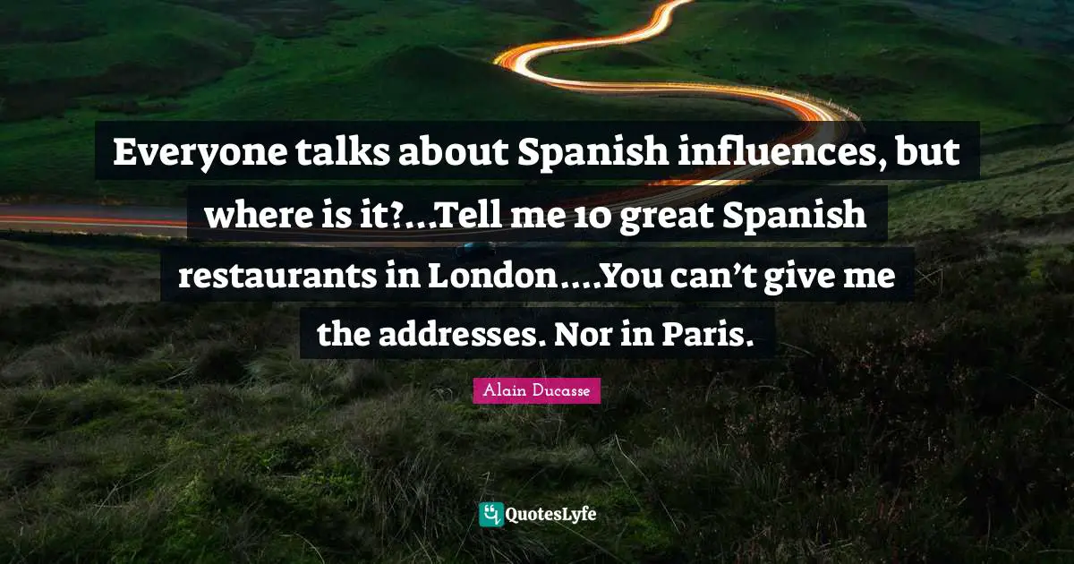 Alain Ducasse Quotes: "Everyone talks about Spanish influences, but where is it?...Tell me 10 great Spanish restaurants in London....You can’t give me the addresses. Nor in Paris."