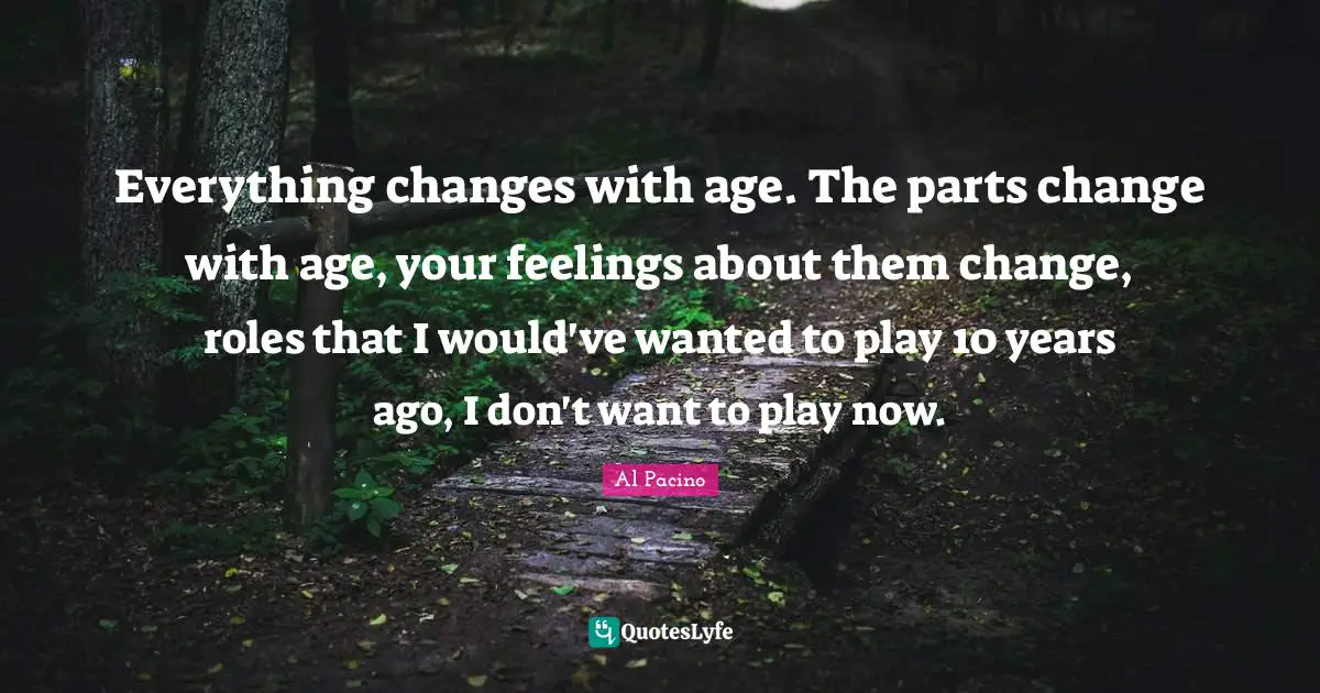 Everything changes with age. The parts change with age, your feelings about them change, roles that I would've wanted to play 10 years ago, I don't want to play now.