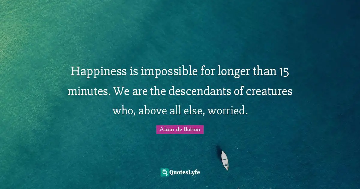 Happiness is impossible for longer than 15 minutes. We are the descendants of creatures who, above all else, worried.