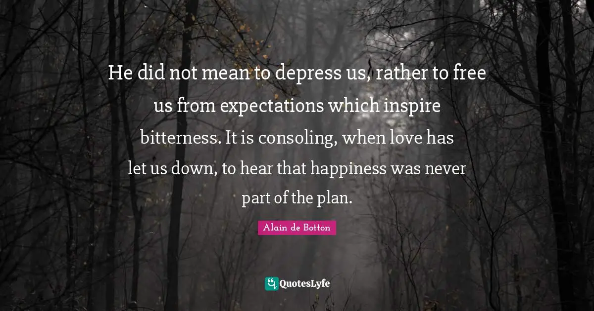 He did not mean to depress us, rather to free us from expectations which inspire bitterness. It is consoling, when love has let us down, to hear that happiness was never part of the plan.