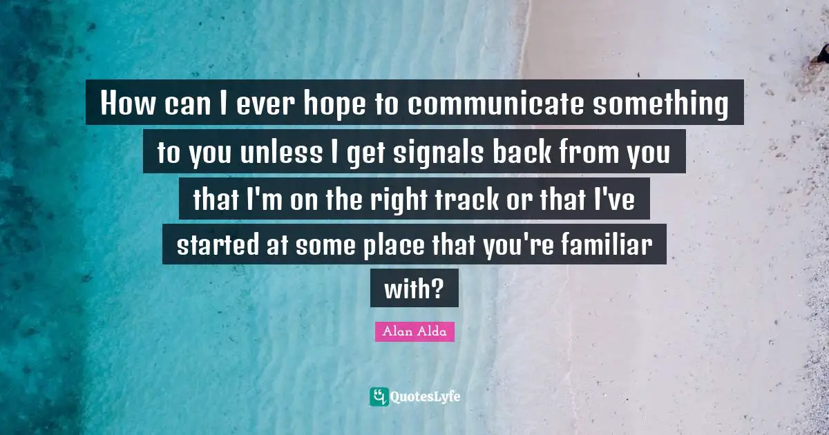 How can I ever hope to communicate something to you unless I get signals back from you that I'm on the right track or that I've started at some place that you're familiar with?