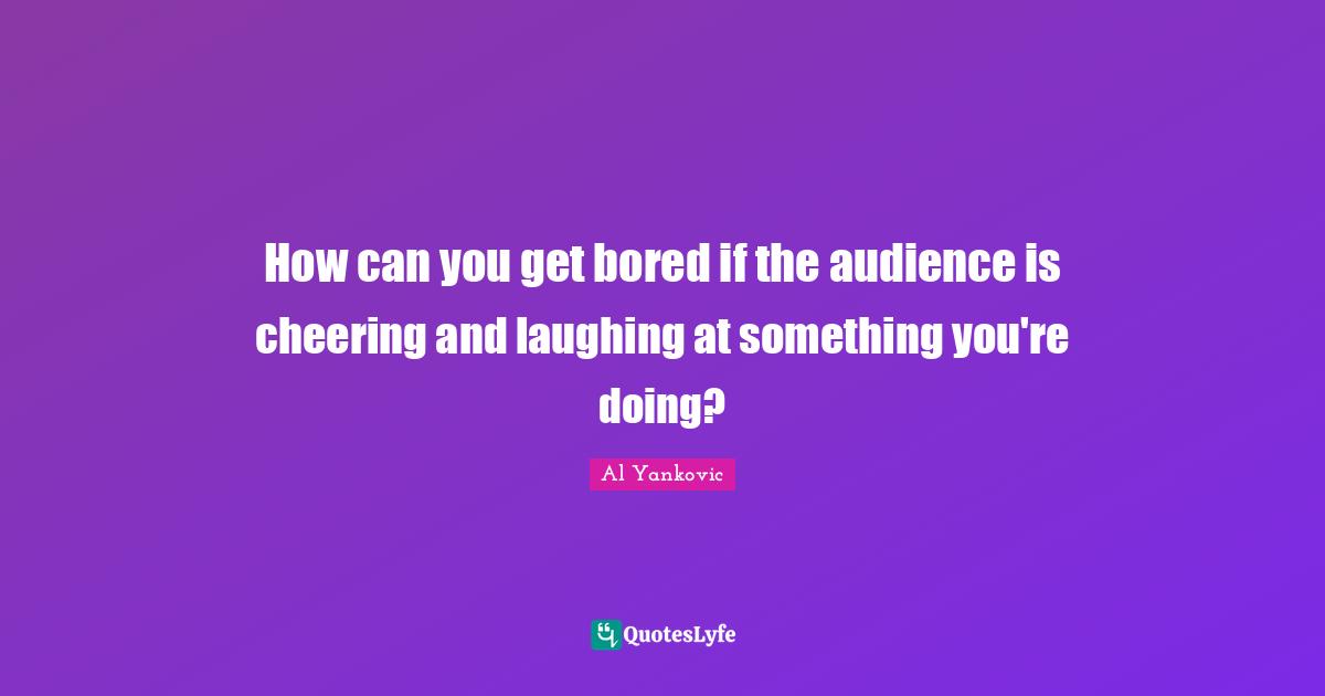 How can you get bored if the audience is cheering and laughing at something you're doing?
