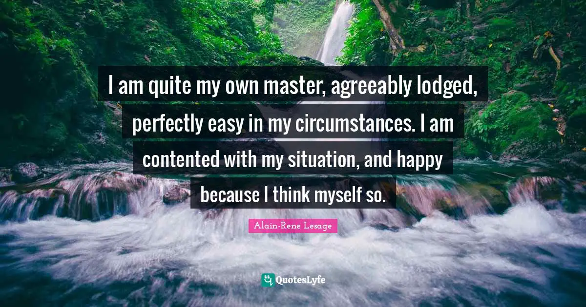 I am quite my own master, agreeably lodged, perfectly easy in my circumstances. I am contented with my situation, and happy because I think myself so.