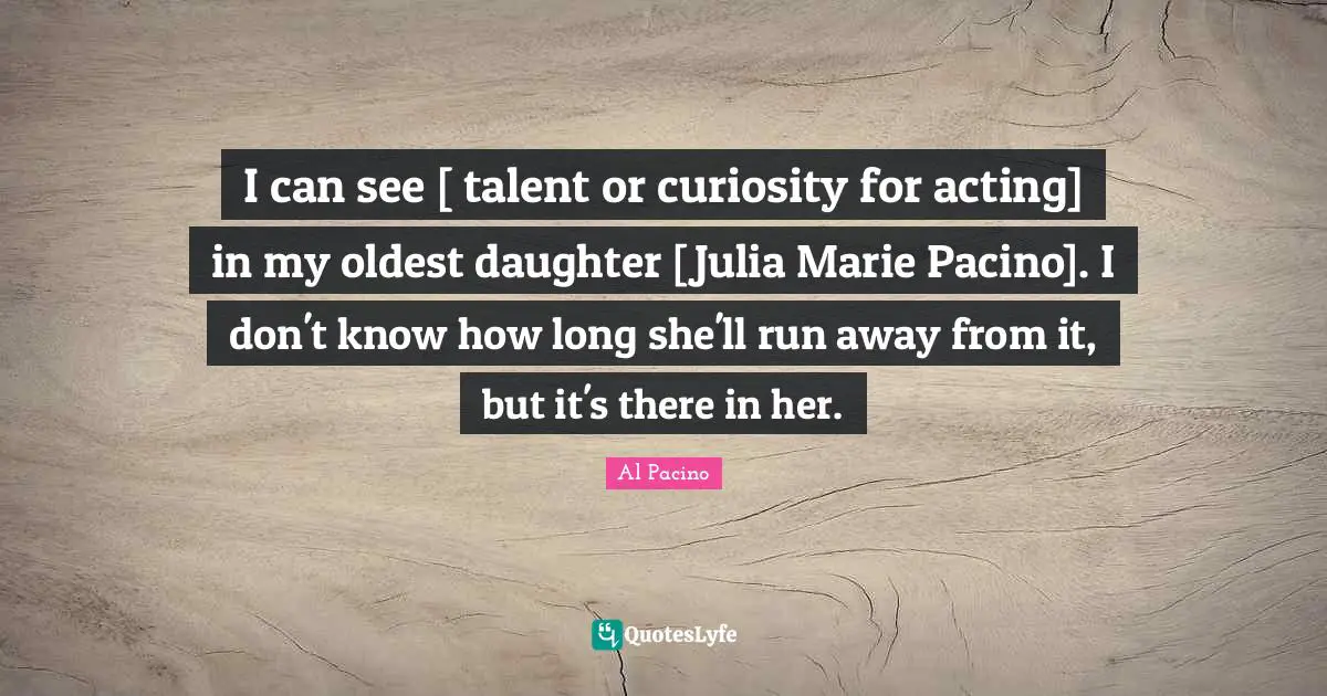 Julia Quotes: "I can see [ talent or curiosity for acting] in my oldest daughter [Julia Marie Pacino]. I don't know how long she'll run away from it, but it's there in her."