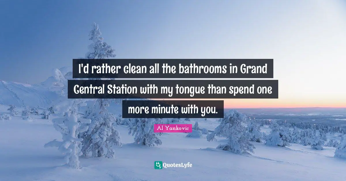 I'd rather clean all the bathrooms in Grand Central Station with my tongue than spend one more minute with you.