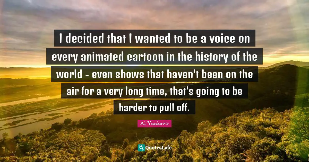 I decided that I wanted to be a voice on every animated cartoon in the history of the world - even shows that haven't been on the air for a very long time, that's going to be harder to pull off.