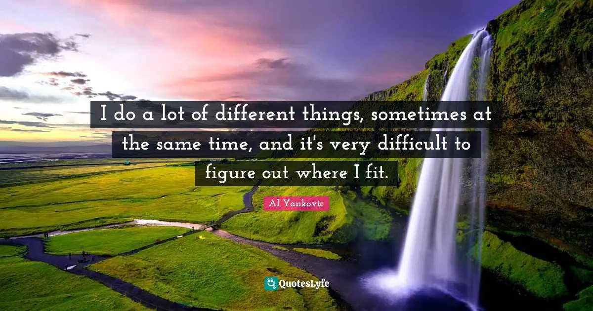 I do a lot of different things, sometimes at the same time, and it's very difficult to figure out where I fit.