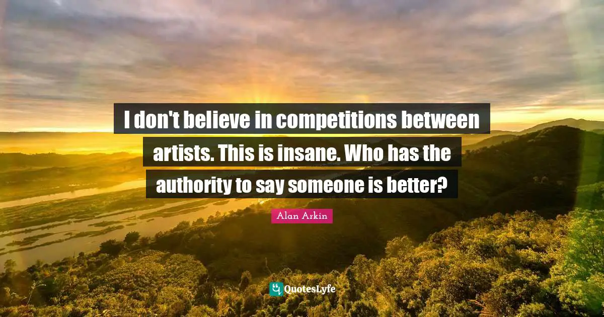 I don't believe in competitions between artists. This is insane. Who has the authority to say someone is better?