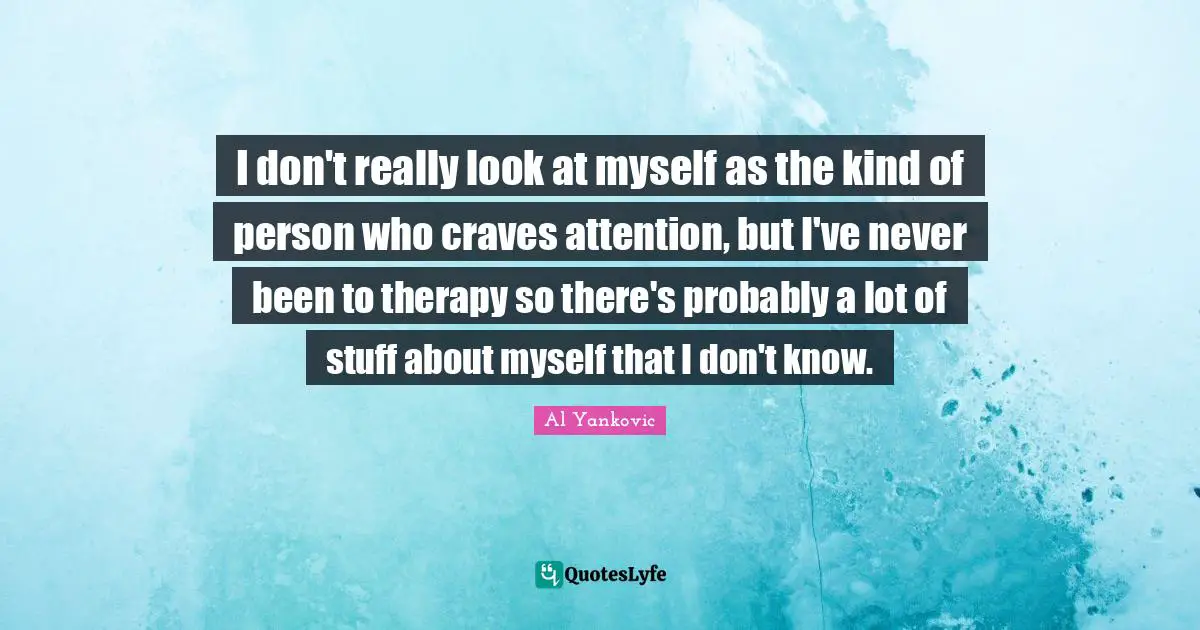 I don't really look at myself as the kind of person who craves attention, but I've never been to therapy so there's probably a lot of stuff about myself that I don't know.