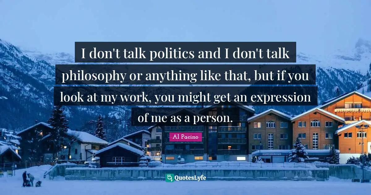 I don't talk politics and I don't talk philosophy or anything like that, but if you look at my work, you might get an expression of me as a person.
