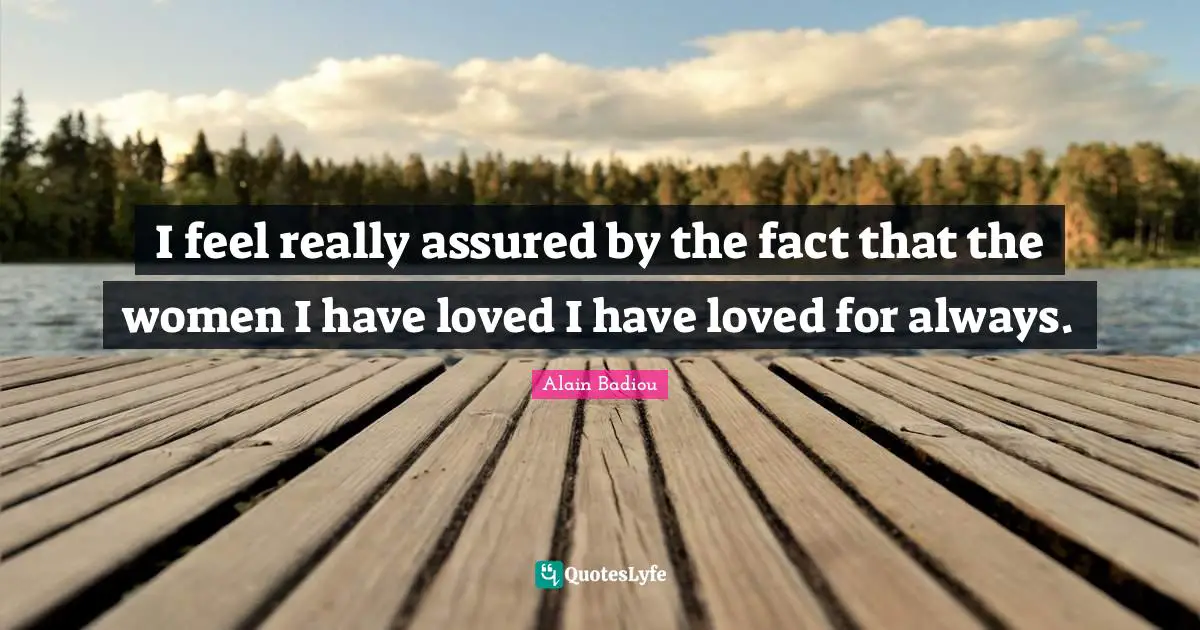 I feel really assured by the fact that the women I have loved I have loved for always.