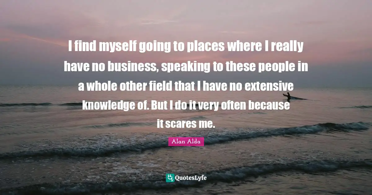 I find myself going to places where I really have no business, speaking to these people in a whole other field that I have no extensive knowledge of. But I do it very often because it scares me.