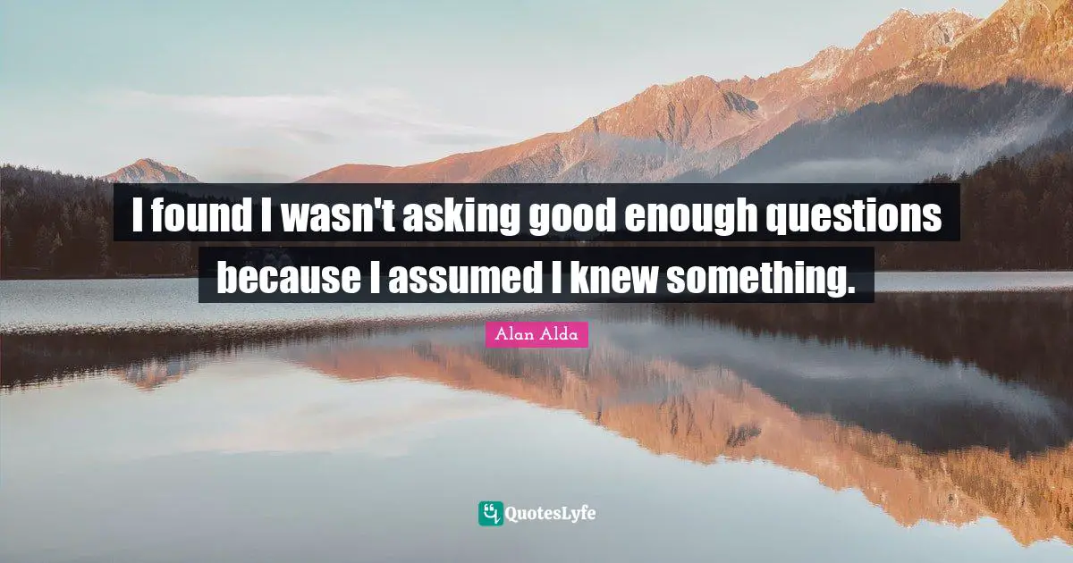 I found I wasn't asking good enough questions because I assumed I knew something.
