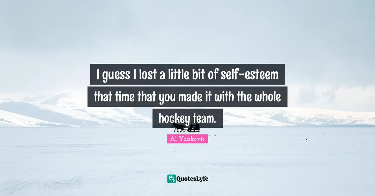 I guess I lost a little bit of self-esteem that time that you made it with the whole hockey team.