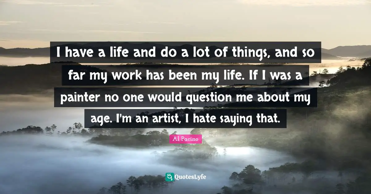 I have a life and do a lot of things, and so far my work has been my life. If I was a painter no one would question me about my age. I'm an artist, I hate saying that.