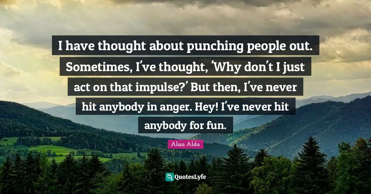 I have thought about punching people out. Sometimes, I've thought, 'Why don't I just act on that impulse?' But then, I've never hit anybody in anger. Hey! I've never hit anybody for fun.