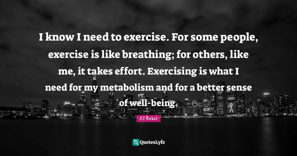 Al Roker Quotes: "I know I need to exercise. For some people, exercise is like breathing; for others, like me, it takes effort. Exercising is what I need for my metabolism and for a better sense of well-being."