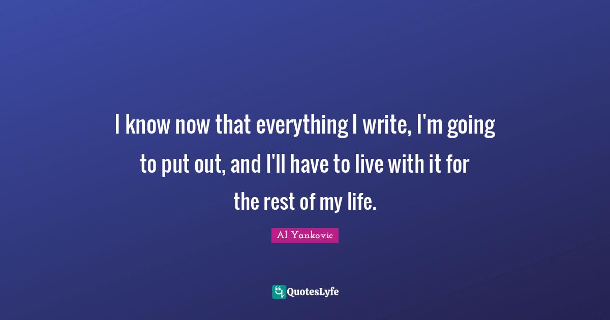 I know now that everything I write, I'm going to put out, and I'll have to live with it for the rest of my life.