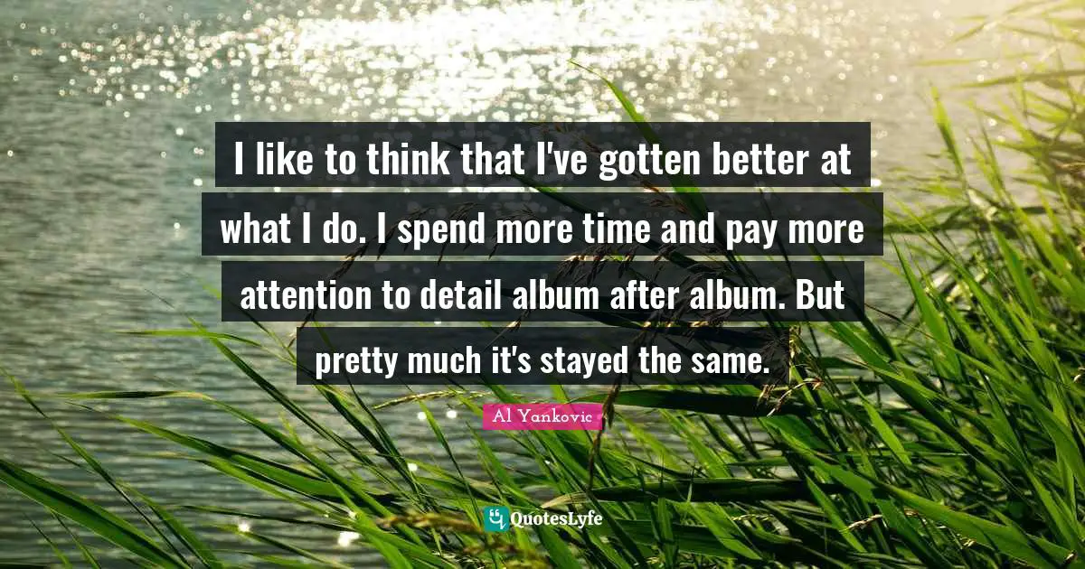 I like to think that I've gotten better at what I do. I spend more time and pay more attention to detail album after album. But pretty much it's stayed the same.