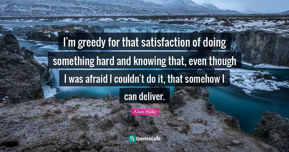 I'm greedy for that satisfaction of doing something hard and knowing that, even though I was afraid I couldn't do it, that somehow I can deliver.
