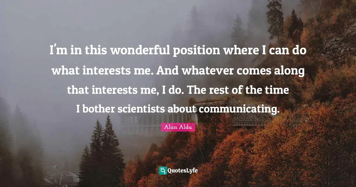 I'm in this wonderful position where I can do what interests me. And whatever comes along that interests me, I do. The rest of the time I bother scientists about communicating.
