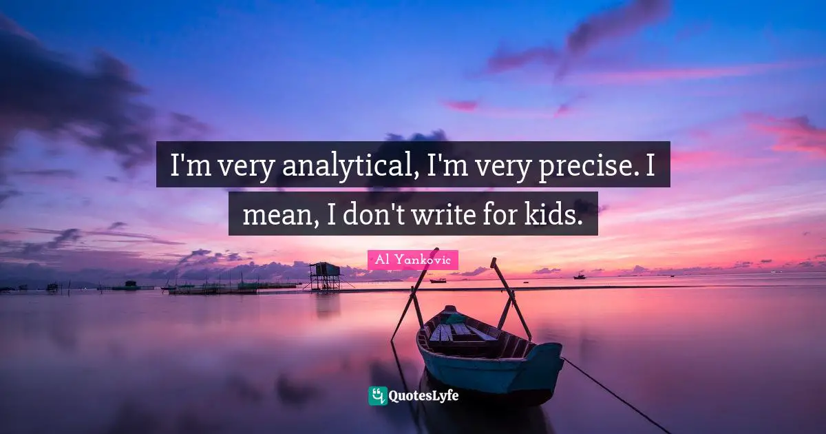 I'm very analytical, I'm very precise. I mean, I don't write for kids.