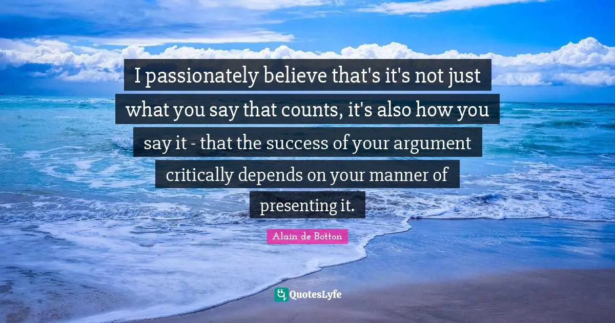I passionately believe that's it's not just what you say that counts, it's also how you say it - that the success of your argument critically depends on your manner of presenting it.