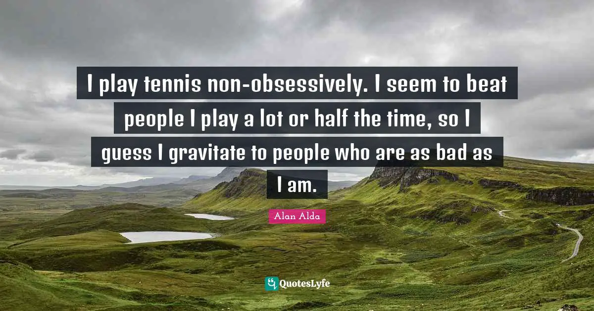 I play tennis non-obsessively. I seem to beat people I play a lot or half the time, so I guess I gravitate to people who are as bad as I am.
