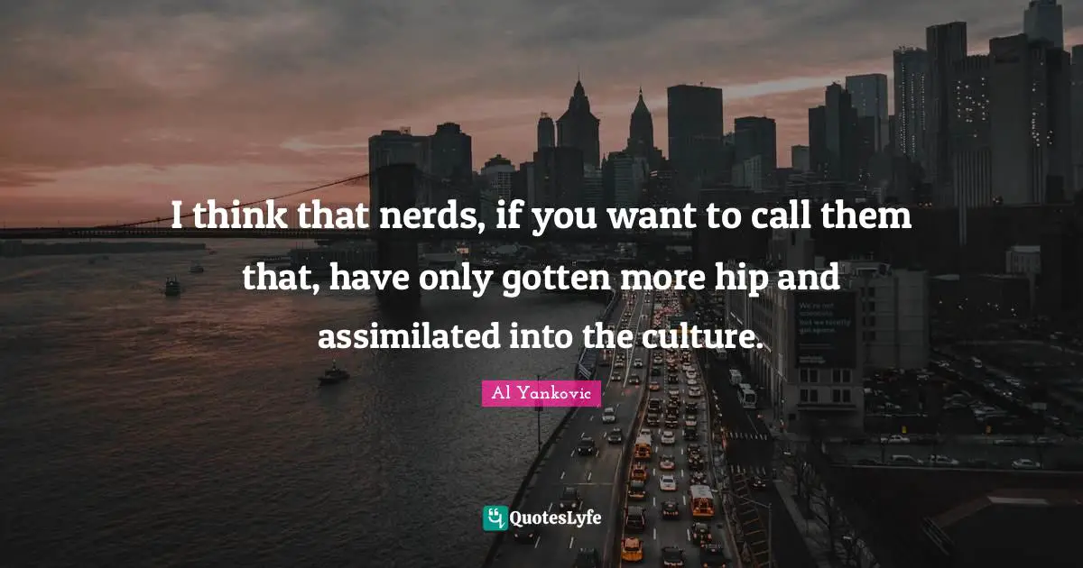 I think that nerds, if you want to call them that, have only gotten more hip and assimilated into the culture.