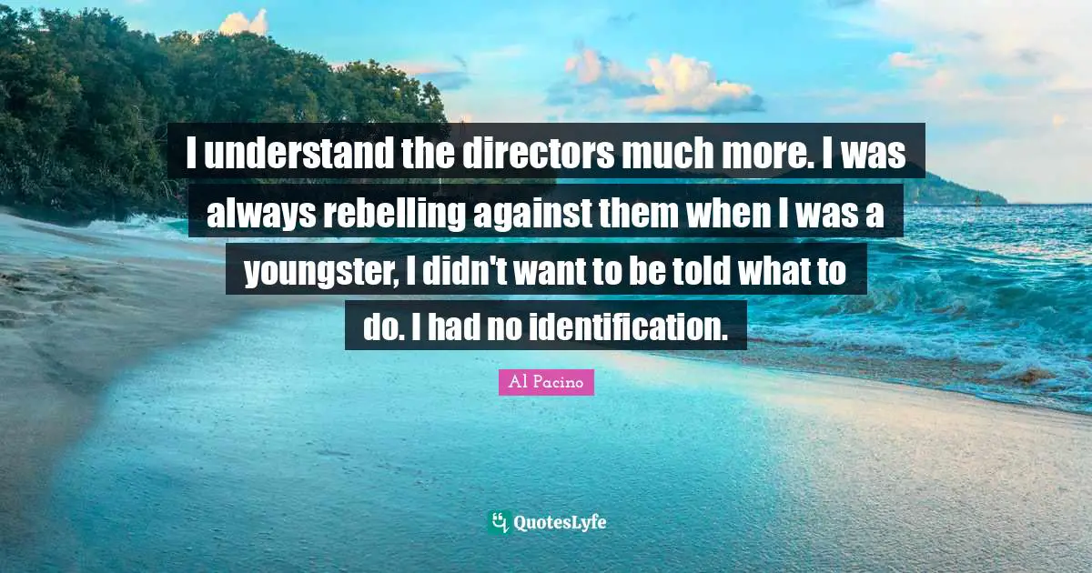 I understand the directors much more. I was always rebelling against them when I was a youngster, I didn't want to be told what to do. I had no identification.