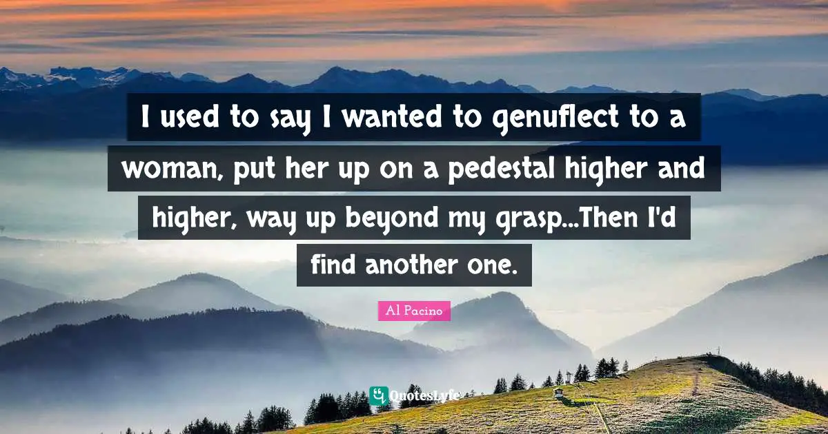 I used to say I wanted to genuflect to a woman, put her up on a pedestal higher and higher, way up beyond my grasp...Then I'd find another one.