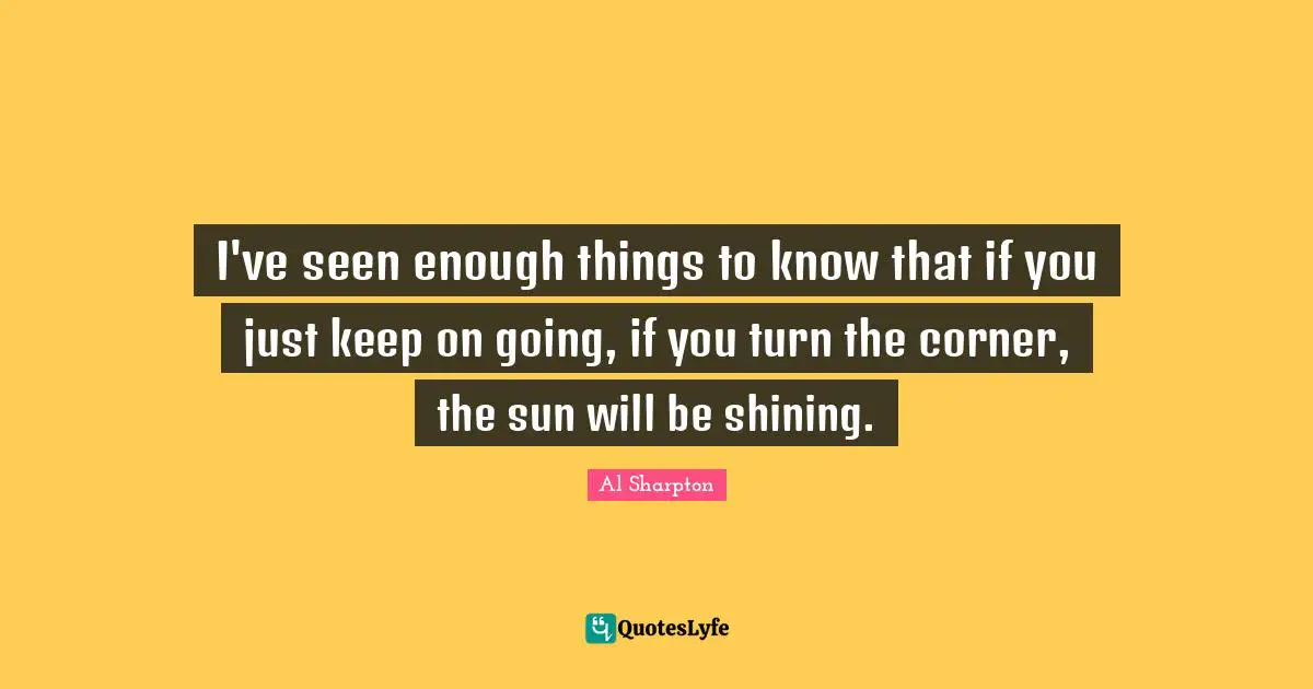 I've seen enough things to know that if you just keep on going, if you turn the corner, the sun will be shining.