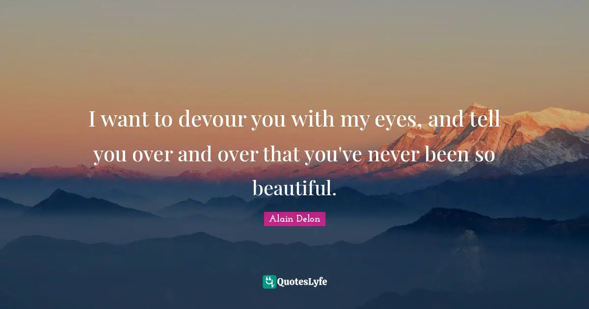 I want to devour you with my eyes, and tell you over and over that you've never been so beautiful.