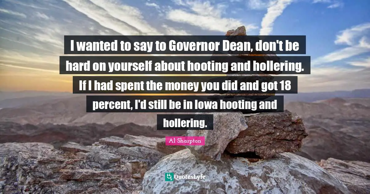 I wanted to say to Governor Dean, don't be hard on yourself about hooting and hollering. If I had spent the money you did and got 18 percent, I'd still be in Iowa hooting and hollering.