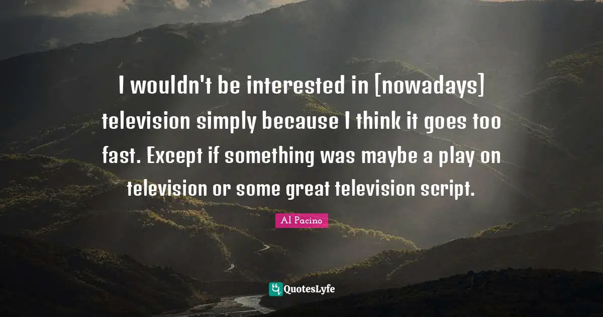 I wouldn't be interested in [nowadays] television simply because I think it goes too fast. Except if something was maybe a play on television or some great television script.