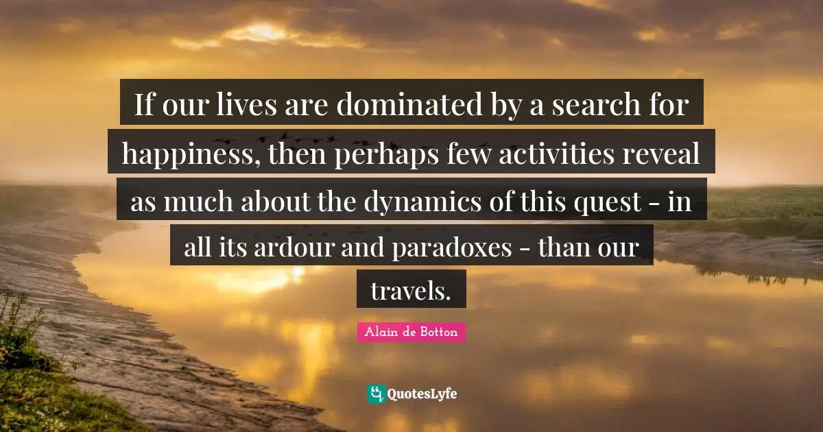 If our lives are dominated by a search for happiness, then perhaps few activities reveal as much about the dynamics of this quest - in all its ardour and paradoxes - than our travels.