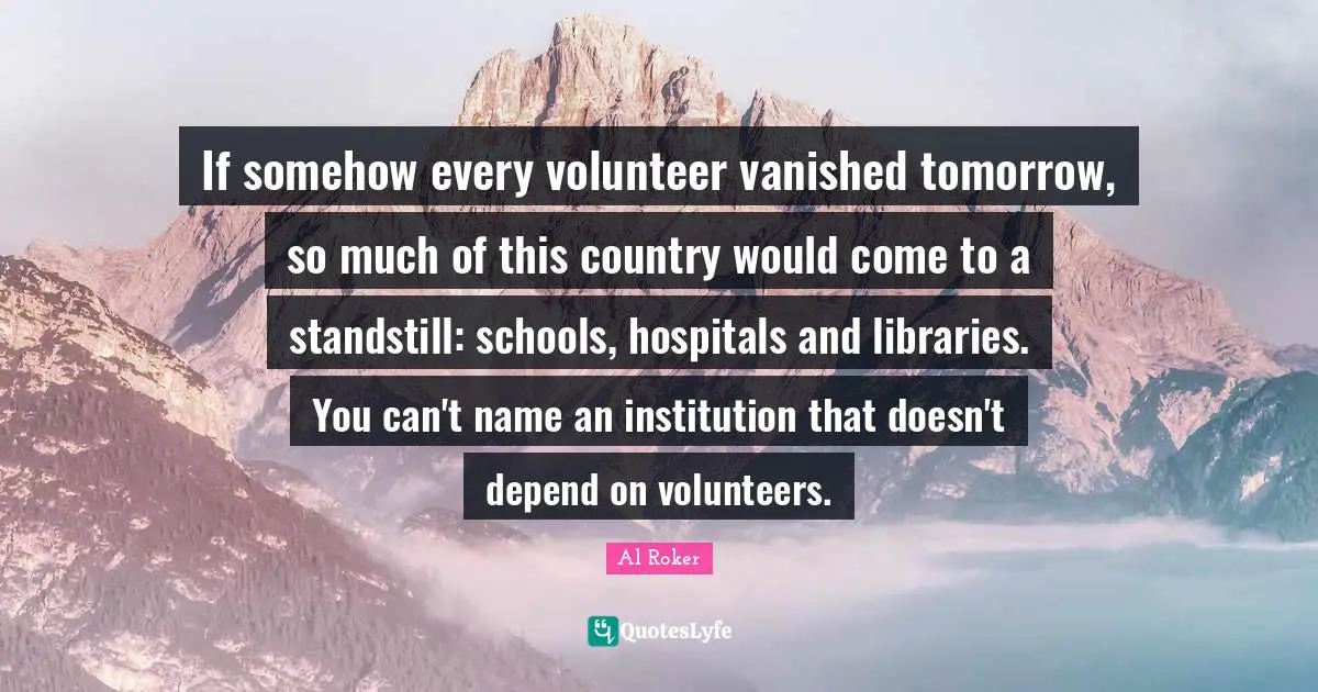 Al Roker Quotes: "If somehow every volunteer vanished tomorrow, so much of this country would come to a standstill: schools, hospitals and libraries. You can't name an institution that doesn't depend on volunteers."