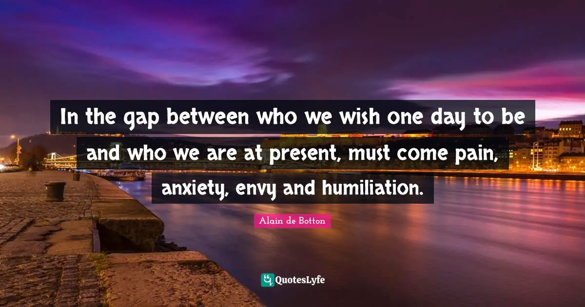 In the gap between who we wish one day to be and who we are at present, must come pain, anxiety, envy and humiliation.