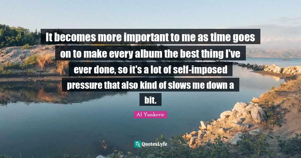It becomes more important to me as time goes on to make every album the best thing I've ever done, so it's a lot of self-imposed pressure that also kind of slows me down a bit.