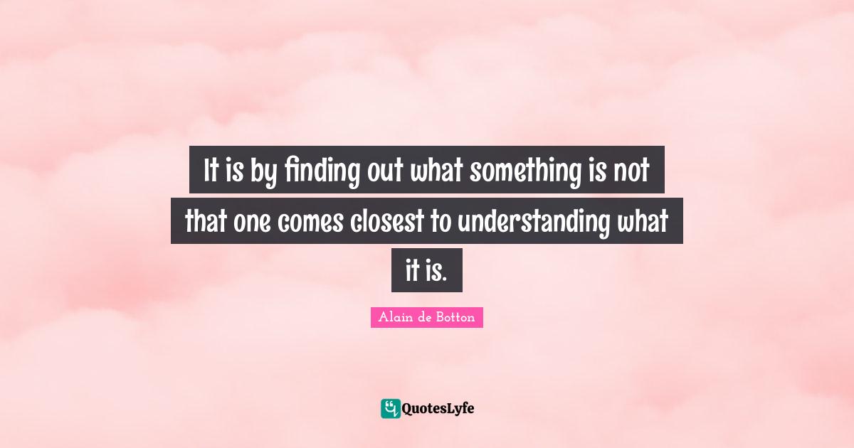Alain De Botton Quotes: "It is by finding out what something is not that one comes closest to understanding what it is."