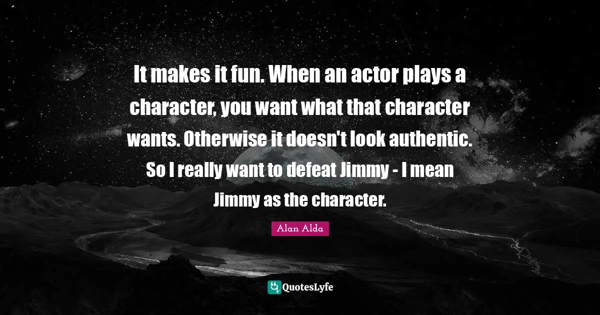 It makes it fun. When an actor plays a character, you want what that character wants. Otherwise it doesn't look authentic. So I really want to defeat Jimmy - I mean Jimmy as the character.