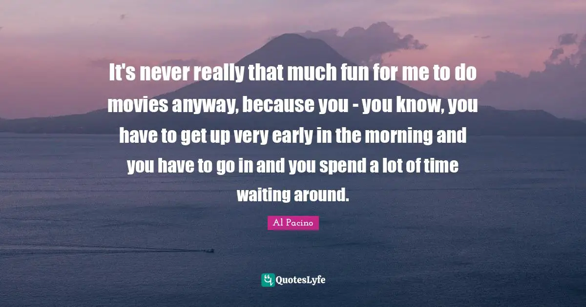 It's never really that much fun for me to do movies anyway, because you - you know, you have to get up very early in the morning and you have to go in and you spend a lot of time waiting around.
