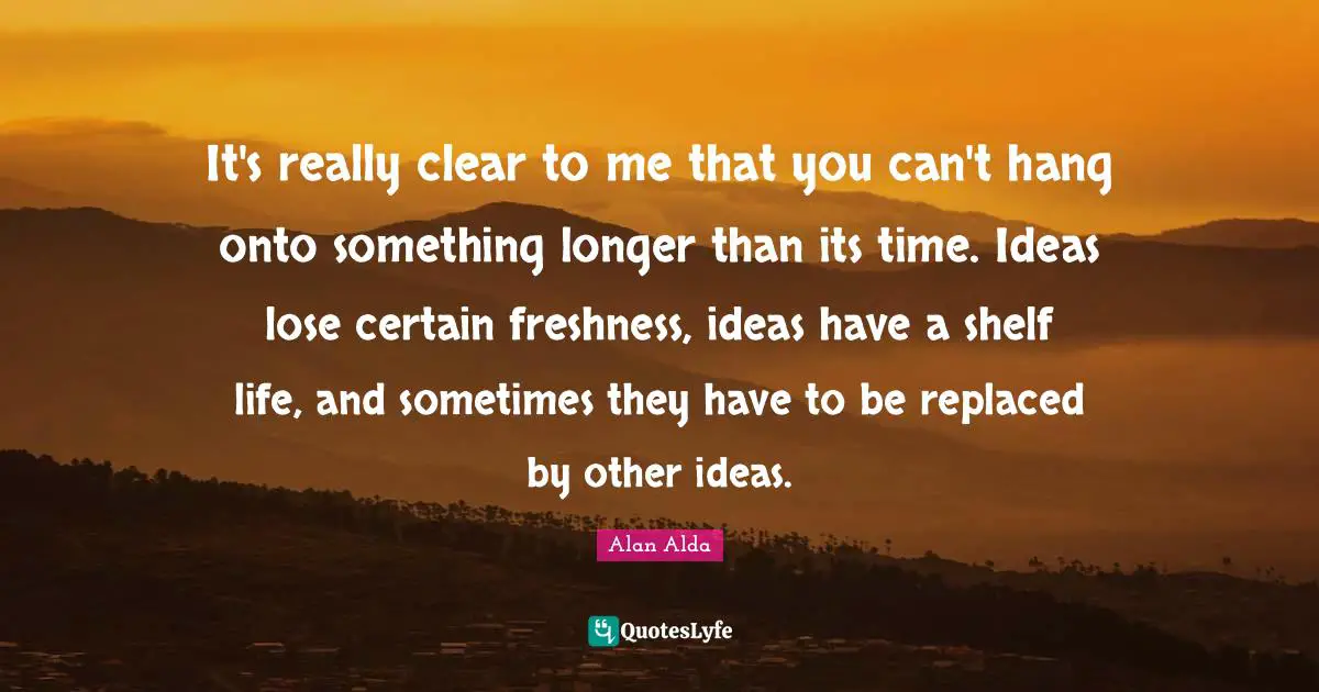 It's really clear to me that you can't hang onto something longer than its time. Ideas lose certain freshness, ideas have a shelf life, and sometimes they have to be replaced by other ideas.